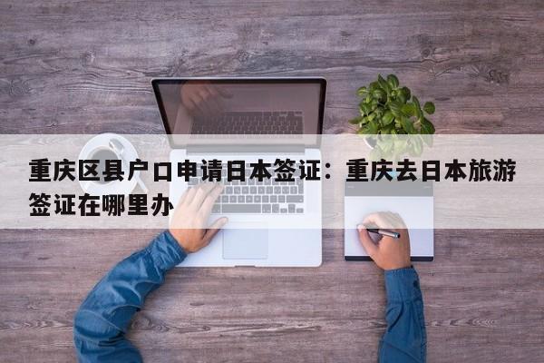 重慶區(qū)縣戶口申請(qǐng)日本簽證：重慶去日本旅游簽證在哪里辦