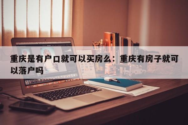 重慶是有戶口就可以買房么：重慶有房子就可以落戶嗎-第1張圖片-美潞旅游網(wǎng)