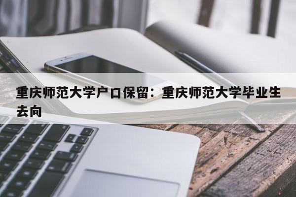 重慶師范大學戶口保留：重慶師范大學畢業(yè)生去向-第1張圖片-美潞旅游網(wǎng)