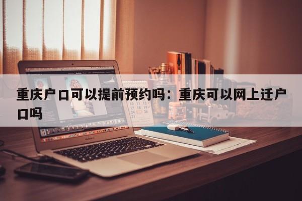 重慶戶口可以提前預(yù)約嗎：重慶可以網(wǎng)上遷戶口嗎