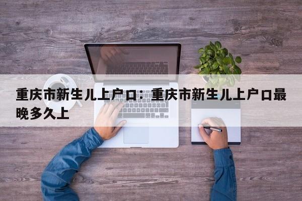 重慶市新生兒上戶口：重慶市新生兒上戶口最晚多久上