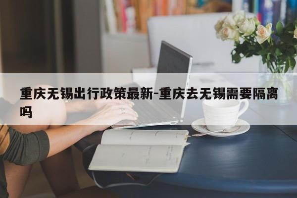 重慶無錫出行政策最新-重慶去無錫需要隔離嗎