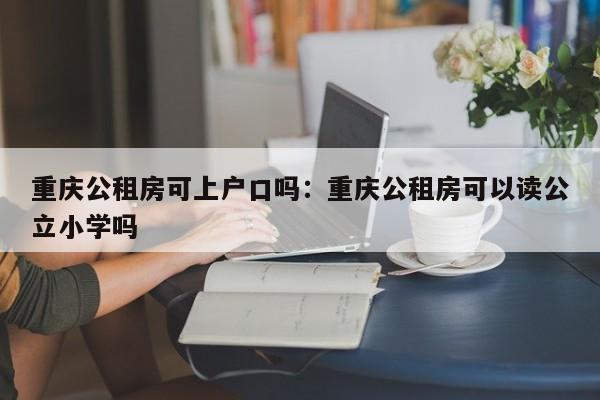 重慶公租房可上戶口嗎：重慶公租房可以讀公立小學(xué)嗎