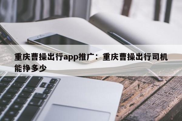 重慶曹操出行app推廣：重慶曹操出行司機能掙多少-第1張圖片-美潞旅游網(wǎng)