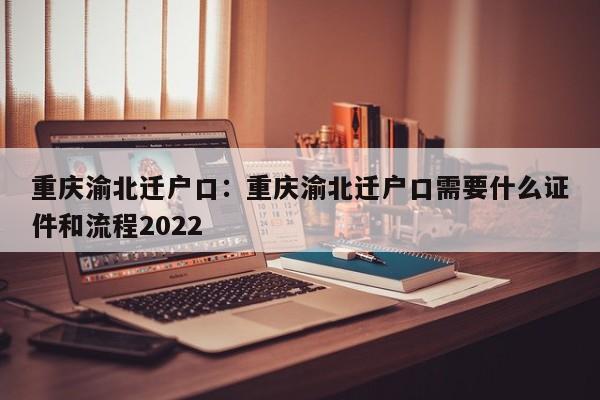 重慶渝北遷戶口：重慶渝北遷戶口需要什么證件和流程2022