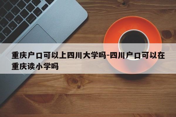 重慶戶口可以上四川大學嗎-四川戶口可以在重慶讀小學嗎