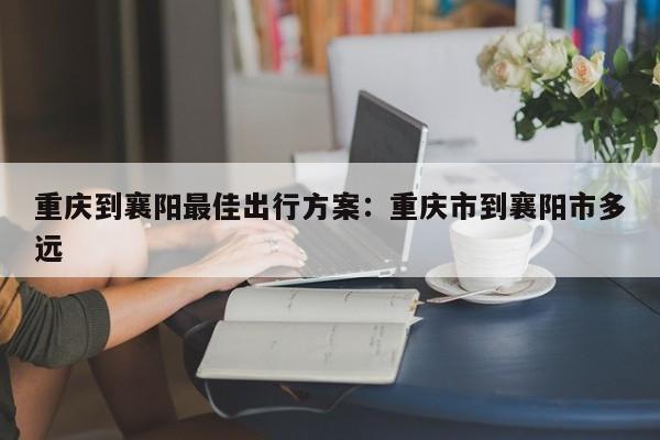 重慶到襄陽最佳出行方案：重慶市到襄陽市多遠(yuǎn)