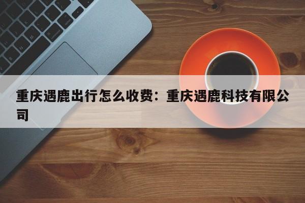 重慶遇鹿出行怎么收費(fèi)：重慶遇鹿科技有限公司