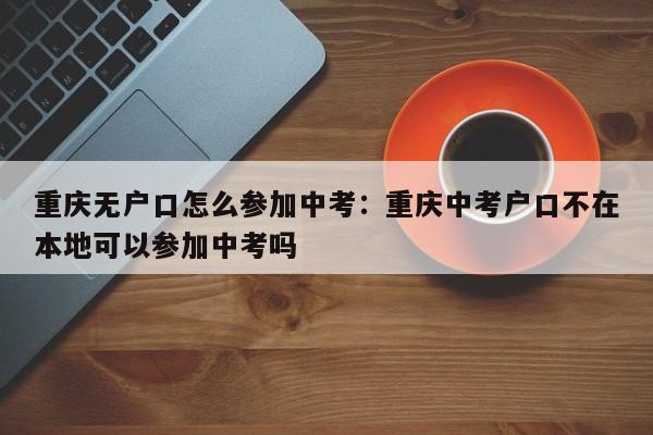 重慶無(wú)戶口怎么參加中考：重慶中考戶口不在本地可以參加中考嗎