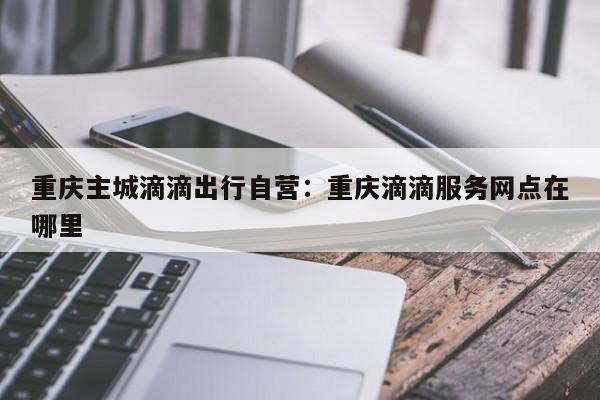 重慶主城滴滴出行自營：重慶滴滴服務網(wǎng)點在哪里