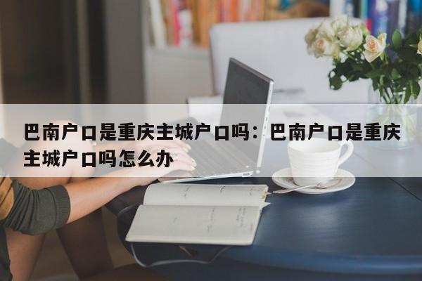 巴南戶口是重慶主城戶口嗎：巴南戶口是重慶主城戶口嗎怎么辦