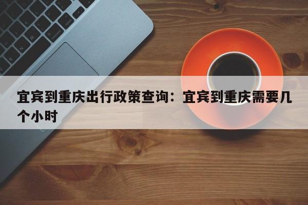 宜賓到重慶出行政策查詢：宜賓到重慶需要幾個小時