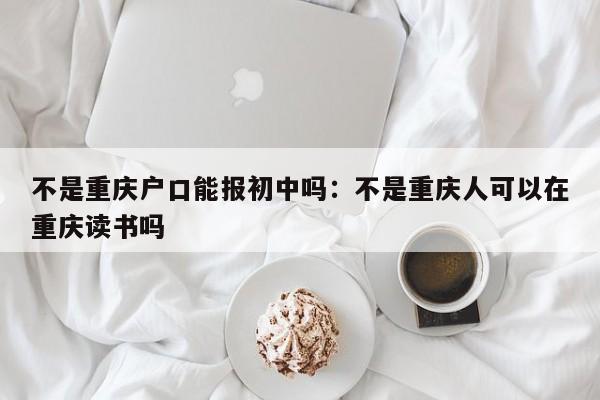 不是重慶戶口能報(bào)初中嗎：不是重慶人可以在重慶讀書(shū)嗎