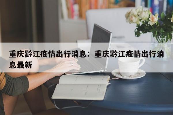 重慶黔江疫情出行消息：重慶黔江疫情出行消息最新