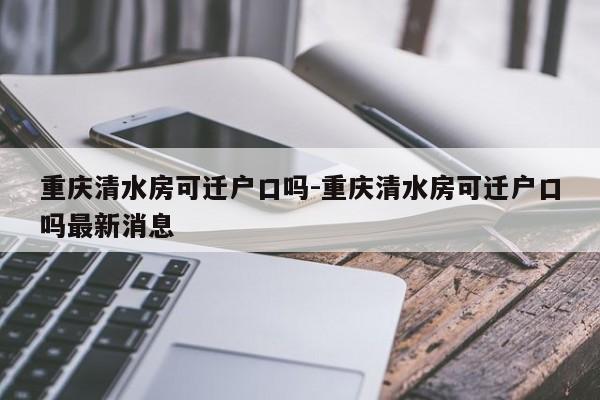 重慶清水房可遷戶口嗎-重慶清水房可遷戶口嗎最新消息-第1張圖片-美潞旅游網(wǎng)