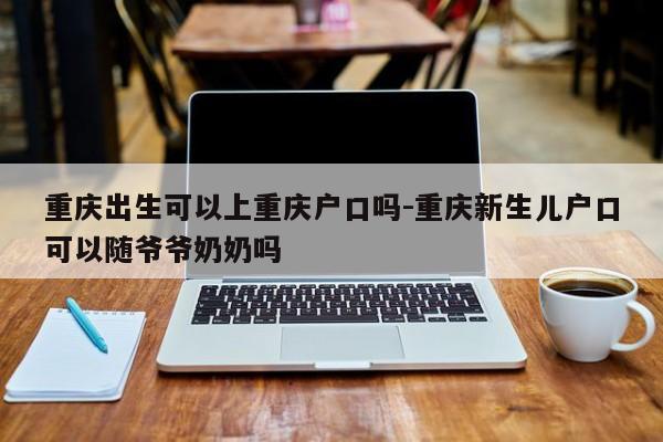 重慶出生可以上重慶戶口嗎-重慶新生兒戶口可以隨爺爺奶奶嗎