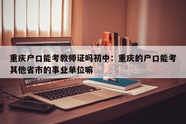 重慶戶口能考教師證嗎初中：重慶的戶口能考其他省市的事業(yè)單位嘛