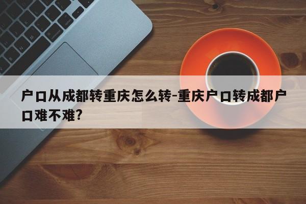 戶口從成都轉重慶怎么轉-重慶戶口轉成都戶口難不難?