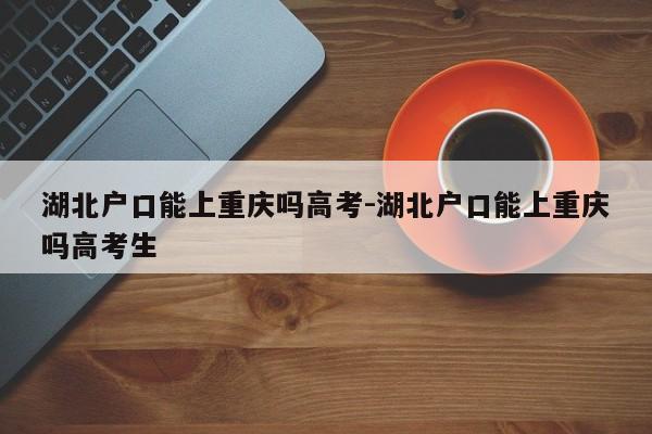 湖北戶口能上重慶嗎高考-湖北戶口能上重慶嗎高考生