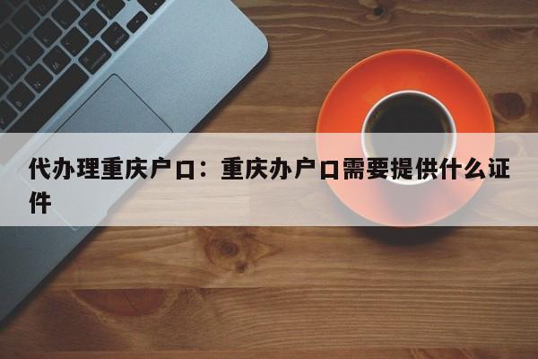 代辦理重慶戶口：重慶辦戶口需要提供什么證件