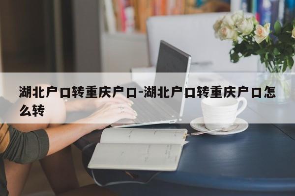 湖北戶口轉(zhuǎn)重慶戶口-湖北戶口轉(zhuǎn)重慶戶口怎么轉(zhuǎn)