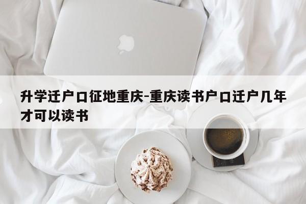 升學(xué)遷戶口征地重慶-重慶讀書戶口遷戶幾年才可以讀書