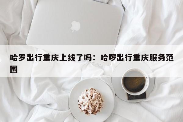 哈羅出行重慶上線(xiàn)了嗎：哈啰出行重慶服務(wù)范圍