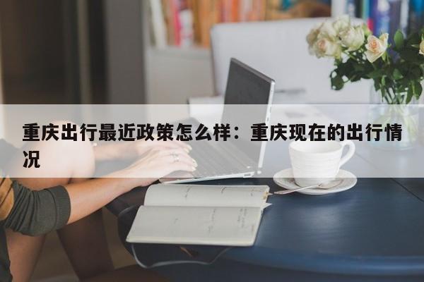 重慶出行最近政策怎么樣：重慶現(xiàn)在的出行情況